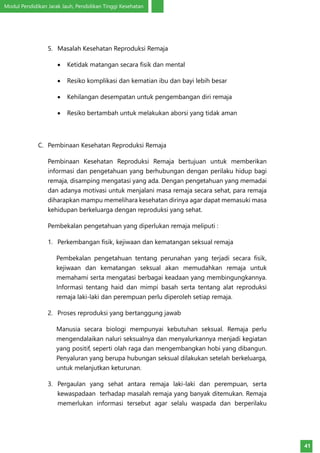 Modul Pendidikan Jarak Jauh, Pendidikan Tinggi Kesehatan
41
5.	 Masalah Kesehatan Reproduksi Remaja
•	 Ketidak matangan secara fisik dan mental
•	 Resiko komplikasi dan kematian ibu dan bayi lebih besar
•	 Kehilangan desempatan untuk pengembangan diri remaja
•	 Resiko bertambah untuk melakukan aborsi yang tidak aman
C.	 Pembinaan Kesehatan Reproduksi Remaja
Pembinaan Kesehatan Reproduksi Remaja bertujuan untuk memberikan
informasi dan pengetahuan yang berhubungan dengan perilaku hidup bagi
remaja, disamping mengatasi yang ada. Dengan pengetahuan yang memadai
dan adanya motivasi untuk menjalani masa remaja secara sehat, para remaja
diharapkan mampu memelihara kesehatan dirinya agar dapat memasuki masa
kehidupan berkeluarga dengan reproduksi yang sehat.
Pembekalan pengetahuan yang diperlukan remaja meliputi :
1.	 Perkembangan fisik, kejiwaan dan kematangan seksual remaja
Pembekalan pengetahuan tentang perunahan yang terjadi secara fisik,
kejiwaan dan kematangan seksual akan memudahkan remaja untuk
memahami serta mengatasi berbagai keadaan yang membingungkannya.
Informasi tentang haid dan mimpi basah serta tentang alat reproduksi
remaja laki-laki dan perempuan perlu diperoleh setiap remaja.
2.	 Proses reproduksi yang bertanggung jawab
Manusia secara biologi mempunyai kebutuhan seksual. Remaja perlu
mengendalaikan naluri seksualnya dan menyalurkannya menjadi kegiatan
yang positif, seperti olah raga dan mengembangkan hobi yang dibangun.
Penyaluran yang berupa hubungan seksual dilakukan setelah berkeluarga,
untuk melanjutkan keturunan.
3.	 Pergaulan yang sehat antara remaja laki-laki dan perempuan, serta
kewaspadaan terhadap masalah remaja yang banyak ditemukan. Remaja
memerlukan informasi tersebut agar selalu waspada dan berperilaku
 