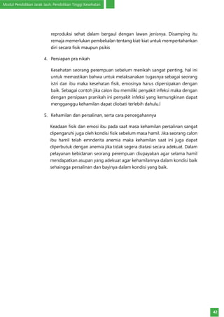 Modul Pendidikan Jarak Jauh, Pendidikan Tinggi Kesehatan
42
reproduksi sehat dalam bergaul dengan lawan jenisnya. Disamping itu
remaja memerlukan pembekalan tentang kiat-kiat untuk mempertahankan
diri secara fisik maupun psikis
4.	 Persiapan pra nikah
Kesehatan seorang perempuan sebelum menikah sangat penting, hal ini
untuk memastikan bahwa untuk melaksanakan tugasnya sebagai seorang
istri dan ibu maka kesehatan fisik, emosinya harus dipersipakan dengan
baik. Sebagai contoh jika calon ibu memiliki penyakit infeksi maka dengan
dengan persipaan pranikah ini penyakit infeksi yang kemungkinan dapat
mengganggu kehamilan dapat diobati terlebih dahulu.l
5.	 Kehamilan dan persalinan, serta cara pencegahannya
Keadaan fisik dan emosi ibu pada saat masa kehamilan persalinan sangat
dipengaruhi juga oleh kondisi fisik sebelum masa hamil. Jika seorang calon
ibu hamil telah emnderita anemia maka kehamilan saat ini juga dapat
diperbutuk dengan anemia jika tidak segera diatasi secara adekuat. Dalam
pelayanan kebidanan seorang perempuan diupayakan agar selama hamil
mendapatkan asupan yang adekuat agar kehamilannya dalam kondisi baik
sehaingga persalinan dan bayinya dalam kondisi yang baik.
 