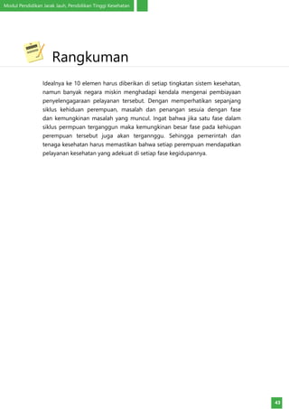 Modul Pendidikan Jarak Jauh, Pendidikan Tinggi Kesehatan
43
Idealnya ke 10 elemen harus diberikan di setiap tingkatan sistem kesehatan,
namun banyak negara miskin menghadapi kendala mengenai pembiayaan
penyelengagaraan pelayanan tersebut. Dengan memperhatikan sepanjang
siklus kehiduan perempuan, masalah dan penangan sesuia dengan fase
dan kemungkinan masalah yang muncul. Ingat bahwa jika satu fase dalam
siklus permpuan terganggun maka kemungkinan besar fase pada kehiupan
perempuan tersebut juga akan tergannggu. Sehingga pemerintah dan
tenaga kesehatan harus memastikan bahwa setiap perempuan mendapatkan
pelayanan kesehatan yang adekuat di setiap fase kegidupannya.
	Rangkuman
 