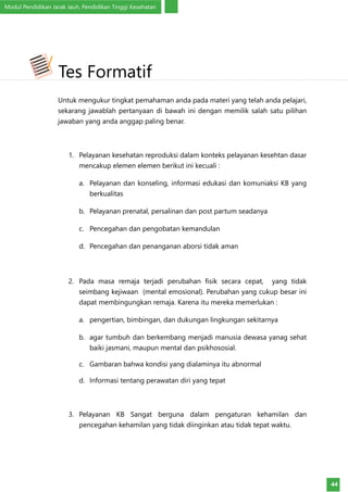 Modul Pendidikan Jarak Jauh, Pendidikan Tinggi Kesehatan
44
Untuk mengukur tingkat pemahaman anda pada materi yang telah anda pelajari,
sekarang jawablah pertanyaan di bawah ini dengan memilik salah satu pilihan
jawaban yang anda anggap paling benar.
1.	 Pelayanan kesehatan reproduksi dalam konteks pelayanan kesehtan dasar
mencakup elemen elemen berikut ini kecuali :
a.	 Pelayanan dan konseling, informasi edukasi dan komuniaksi KB yang
berkualitas
b.	 Pelayanan prenatal, persalinan dan post partum seadanya
c.	 Pencegahan dan pengobatan kemandulan
d.	 Pencegahan dan penanganan aborsi tidak aman
2.	 Pada masa remaja terjadi perubahan fisik secara cepat, yang tidak
seimbang kejiwaan (mental emosional). Perubahan yang cukup besar ini
dapat membingungkan remaja. Karena itu mereka memerlukan :
a.	 pengertian, bimbingan, dan dukungan lingkungan sekitarnya
b.	 agar tumbuh dan berkembang menjadi manusia dewasa yanag sehat
baiki jasmani, maupun mental dan psikhososial.
c.	 Gambaran bahwa kondisi yang dialaminya itu abnormal
d.	 Informasi tentang perawatan diri yang tepat
3.	 Pelayanan KB Sangat berguna dalam pengaturan kehamilan dan
pencegahan kehamilan yang tidak diinginkan atau tidak tepat waktu.
Tes Formatif
 
