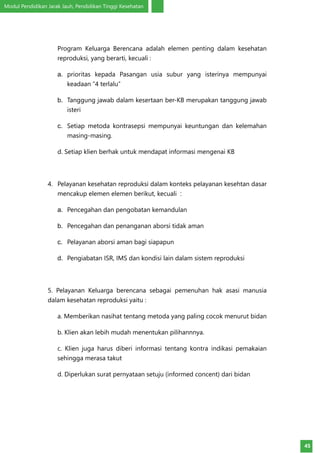 Modul Pendidikan Jarak Jauh, Pendidikan Tinggi Kesehatan
45
Program Keluarga Berencana adalah elemen penting dalam kesehatan
reproduksi, yang berarti, kecuali :
a.	 prioritas kepada Pasangan usia subur yang isterinya mempunyai
keadaan “4 terlalu”
b.	 Tanggung jawab dalam kesertaan ber-KB merupakan tanggung jawab
isteri
c.	 Setiap metoda kontrasepsi mempunyai keuntungan dan kelemahan
masing-masing.
d. Setiap klien berhak untuk mendapat informasi mengenai KB
4.	 Pelayanan kesehatan reproduksi dalam konteks pelayanan kesehtan dasar
mencakup elemen elemen berikut, kecuali :
a.	 Pencegahan dan pengobatan kemandulan
b.	 Pencegahan dan penanganan aborsi tidak aman
c.	 Pelayanan aborsi aman bagi siapapun
d.	 Pengiabatan ISR, IMS dan kondisi lain dalam sistem reproduksi
5. Pelayanan Keluarga berencana sebagai pemenuhan hak asasi manusia
dalam kesehatan reproduksi yaitu :
a. Memberikan nasihat tentang metoda yang paling cocok menurut bidan
b. Klien akan lebih mudah menentukan pilihannnya.
c. Klien juga harus diberi informasi tentang kontra indikasi pemakaian
sehingga merasa takut
d. Diperlukan surat pernyataan setuju (informed concent) dari bidan
 