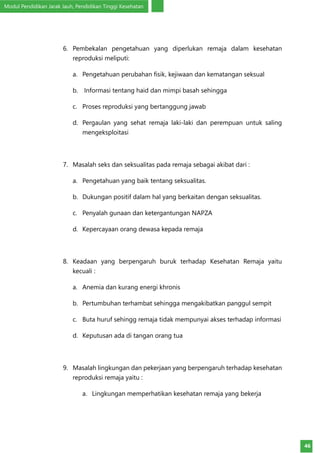 Modul Pendidikan Jarak Jauh, Pendidikan Tinggi Kesehatan
46
6.	 Pembekalan pengetahuan yang diperlukan remaja dalam kesehatan
reproduksi meliputi:
a.	 Pengetahuan perubahan fisik, kejiwaan dan kematangan seksual
b.	 Informasi tentang haid dan mimpi basah sehingga
c.	 Proses reproduksi yang bertanggung jawab
d.	 Pergaulan yang sehat remaja laki-laki dan perempuan untuk saling
mengeksploitasi
7.	 Masalah seks dan seksualitas pada remaja sebagai akibat dari :
a.	 Pengetahuan yang baik tentang seksualitas.
b.	 Dukungan positif dalam hal yang berkaitan dengan seksualitas.
c.	 Penyalah gunaan dan ketergantungan NAPZA
d.	 Kepercayaan orang dewasa kepada remaja
8.	 Keadaan yang berpengaruh buruk terhadap Kesehatan Remaja yaitu
kecuali :
a.	 Anemia dan kurang energi khronis
b.	 Pertumbuhan terhambat sehingga mengakibatkan panggul sempit
c.	 Buta huruf sehingg remaja tidak mempunyai akses terhadap informasi
d.	 Keputusan ada di tangan orang tua
9.	 Masalah lingkungan dan pekerjaan yang berpengaruh terhadap kesehatan
reproduksi remaja yaitu :
a.	 Lingkungan memperhatikan kesehatan remaja yang bekerja
 