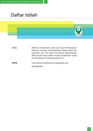 Modul Pendidikan Jarak Jauh, Pendidikan Tinggi Kesehatan
3
MDGs Millenium Development Goals atau Tujuan Pembangunan
Milenium merupakan hasil kesepakatan kepala negara dan
perwakilan dari 189 negara Perserikatan Bangsa-bangsa
(PBB) dengan target adalah tercapai kesejahteraan rakyat
dan pembangunan masyarakat pada 2015.
ICPD International Conference on Population and
Development
Daftar Istilah
 