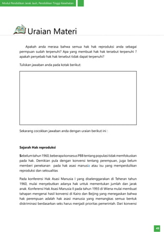 Modul Pendidikan Jarak Jauh, Pendidikan Tinggi Kesehatan
49
	 Apakah anda merasa bahwa semua hak hak reproduksi anda sebagai
permpuan sudah terpenuhi? Apa yang membuat hak hak tersebut terpenuhi ?
apakah penyebab hak hak tersebut tidak dapat terpenuhi?
Tuliskan jawaban anda pada kotak berikut:
Sekarang cocokkan jawaban anda dengan uraian berikut ini :
Sejarah Hak reproduksi
Sebelumtahun1960,beberapakonsesusPBBtentangpopulasitidakmemfokuskan
pada hak. Demikian pula dengan konvensi tentang perempuan, juga belum
memberi penekanan pada hak asasi manusia atau isu yang memperdulikan
reproduksi dan seksualitas
Pada konferensi Hak Asasi Manusia I yang diselenggarakan di Teheran tahun
1960, mulai menyebutkan adanya hak untuk mementukan jumlah dan jarak
anak. Konferensi Hak Asasi Manusia II pada tahun 1993 di Wiena mulai membuat
tahapan mengenai hasil konvensi di Kairo dan Beijing yang menegaskan bahwa
hak perempuan adalah hak asasi manusia yang memangkas semua bentuk
diskriminasi berdasarkan seks harus menjadi prioritas pemerintah. Dari konvensi
Uraian Materi
 