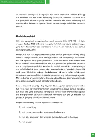 Modul Pendidikan Jarak Jauh, Pendidikan Tinggi Kesehatan
50
ini akhirnya perempuan mempunyai hak untuk menikmati standar tertinggi
dari kesehaan fisik dan psikhis sepanjang kehidupan. Termasuk hak untuk akses
dan pelayanan kesehatan yang adekuat. Termasuk hak untuk melindungi dan
meningkatkan kesetaraan gender dalam kesehatan reproduksi dan kesehatan
seksual.
Hak hak Reproduksi
Hak hak reproduksi merupakan hak asasi manusia. Baik ICPD 1994 di Kairo
maupun FWCW 1995 di Beijing mengakui hak hak reproduksi sebagai bagian
yang tidak terpisahkan dan mendasara dari kesehatan reproduksi dan seksual
(cottingham dkk, 2001)
Pemenuhan hak hak reproduksi merupakan bentuk perlindungan bagi setiap
individu serta prakondisi untuk memeproleh hak hak lainnya tanpa diskriminasi.
Hak hak reproduksi mengawsi pemerintah dalam memenuhi dokumen dokumen
HAM. Misalnya tidak terpenuhinya hak atas pendidikan, pelayanan kesehatan
dan social yang menyebbakan kemtian ibu. Hk hak reproduksi berarti pasangan
dan individu berhak untuk memutuskan apakah dan kapan mereka ingin memiliki
anak tanpa diskriminasi, oaksaan dan kekersana. Hak hak reprodksi berlaku untuk
semua peremuan dan laki laki dewasa tanpa memandang statuskewarganegaraan.
Mereka berhak untuk mengetahui tentang seksualitas dan kesehatan reproduksi
serta pelayanannya termasuk pengaturan kesuburan.
Konsep informed consent pada pelayanan KB merupakan contoh penerapan hak
hak reproduksi, karena mencerminkan kebutuhan klien sesuai dengan keinginan
dan nilai nilai yang dianutnya. Perempuan berhak untuk memutuskan apakah
dia mengingkinkan pelayanan kesehatan reproduksi dan jika ya, metode atau
prosedur apa yang diplih dan didapatkannya.
Piagam IPPF tentang hak hak reproduksi dan Seksual :
1.	 Hak untuk hidup
2.	 Hak untuk mendapatkan kebebasan dan keamana
3.	 Hak atas kesetaraan dan terbebas dari segala bentuk diskriminasi
4.	 Hak privasi
 
