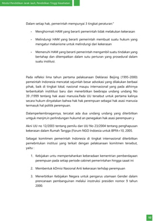 Modul Pendidikan Jarak Jauh, Pendidikan Tinggi Kesehatan
52
Dalam setiap hak, pemerintah mempunyai 3 tingkat peraturan:”
-	 Menghormati HAM yang berarti pemerintah tidak melakukan kekerasan
-	 Melindungi HAM yang berarti pemerintah membuat suatu hukum yang
mengatur mekanisme untuk melindungi dari kekerasan
-	 Memenuhi HAM yang berarti pemerintah mengambil suatu tindakan yang
bertahap dan ditempatkan dalam sutu perturan yang prosedural dalam
suatu institusi.
Pada refleksi lima tahun pertama pelaksanaan Deklarasi Beijing (1995-2000)
pemeintah Indonesia mencatat sejumlah besar advokasi yang dilakukan berbaai
pihak, baik di tingkat lokal, nasional maupu internasional yang pada akhirnya
terbentuklah instititusi baru dan menerbitkan beebrapa undang undang No
39 /1999 tentang hak asasi manusia.Pada UU tersebut untuk pertama kalinya
secara hukum dinyatakan bahwa hak hak perempuan sebagai hak asasi manusia
termasuk hal politik perempuan.
Dalamperkembnagannya, tercatat ada dua undang undang yang diterbitkan
untguk menjm,in perlindungan hukumd an penegakan hak asasi perempuan y
Akni UU no 12/2003 tentang pemilu dan UU No 23/2004 tentang penghapusan
kekerasan dalam Rumah Tangga (Forum NGO Indoesia untuk BPFA+10, 2005.
Sebagai komitmen pemerintah Indonesia di tingkat internasional diterbitkan
pemebntukan institusi yang terkait dengan pelaksanaan komitmen tersebut,
yaitu :
1.	 Kebijakan untu mempertahankan keberadaan kementrian pemberdayaan
perempuan pada setiap periode cabinet pemerintahan hingga saaat ini
2.	 Membentuk kOmisi Nasional Anti kekerasan terhdap perempuan
3.	 Menerbitkan Kebijakan Negara untuk pengarus utamaan Gender dalam
prencanaan pembanguinan melalui insstruksi presiden nomor 9 tahun
2000.
 
