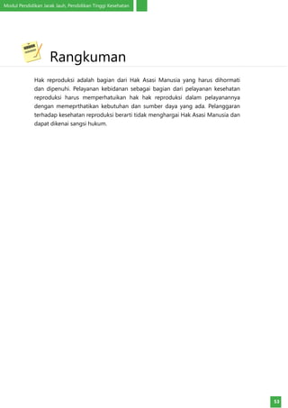 Modul Pendidikan Jarak Jauh, Pendidikan Tinggi Kesehatan
53
Hak reproduksi adalah bagian dari Hak Asasi Manusia yang harus dihormati
dan dipenuhi. Pelayanan kebidanan sebagai bagian dari pelayanan kesehatan
reproduksi harus memperhatuikan hak hak reproduksi dalam pelayanannya
dengan memeprthatikan kebutuhan dan sumber daya yang ada. Pelanggaran
terhadap kesehatan reproduksi berarti tidak menghargai Hak Asasi Manusia dan
dapat dikenai sangsi hukum.
	Rangkuman
 