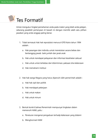 Modul Pendidikan Jarak Jauh, Pendidikan Tinggi Kesehatan
54
Untuk mengukur tingkat pemahaman anda pada materi yang telah anda pelajari,
sekarang jawablah pertanyaan di bawah ini dengan memilik salah satu pilihan
jawaban yang anda anggap paling benar.
1.	 Tidak termasuk Hak hak reproduksi menurut ICPD Kairo tahun 1994
adalah :
a.	 Hak pasangan dan individu untuk menetukan secara bebas dan
bertanggng jawab baik jumlah dan jarak anak
b.	 Hak untuk mendapat pelayanan dan informasi kesehatan seksual
c.	 Hak untuk untuk terbebas dari diskriminasi, paksaan dna kekerasan
d.	 Hak memahami institusi
2.	 Hak hak warga Negara yang harus dipenuhi oleh pemerintah adalah :
a.	 Hak hak sipil dan politik
b.	 Hak mendapat pekerjaan
c.	 Hak untuk makan
d.	 Hak untuk minum
3.	 Bentuk konkrit bahwa Pemerintah mempunyai tingkatan dalam
memenuhi HAM, yaitu :
a.	 Peraturan mengenai pengaduan terhadp kekerasan yang dialami
b.	 Menghormati HAM
Tes Formatif
 