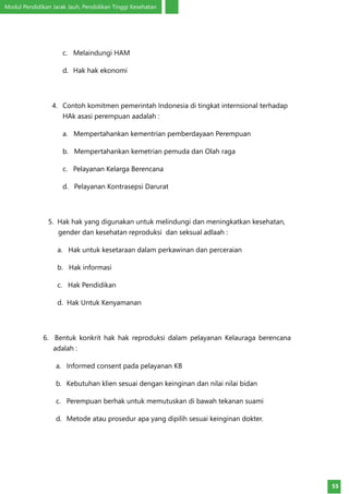 Modul Pendidikan Jarak Jauh, Pendidikan Tinggi Kesehatan
55
c.	 Melaindungi HAM
d.	 Hak hak ekonomi
4.	 Contoh komitmen pemerintah Indonesia di tingkat internsional terhadap
HAk asasi perempuan aadalah :
a. Mempertahankan kementrian pemberdayaan Perempuan
b. Mempertahankan kemetrian pemuda dan Olah raga
c. Pelayanan Kelarga Berencana
d. Pelayanan Kontrasepsi Darurat
5. Hak hak yang digunakan untuk melindungi dan meningkatkan kesehatan,
gender dan kesehatan reproduksi dan seksual adlaah :
a. Hak untuk kesetaraan dalam perkawinan dan perceraian
b. Hak informasi
c. Hak Pendidikan
d. Hak Untuk Kenyamanan
6. Bentuk konkrit hak hak reproduksi dalam pelayanan Kelauraga berencana
adalah :
a.	 Informed consent pada pelayanan KB
b.	 Kebutuhan klien sesuai dengan keinginan dan nilai nilai bidan
c.	 Perempuan berhak untuk memutuskan di bawah tekanan suami
d.	 Metode atau prosedur apa yang dipilih sesuai keinginan dokter.
 