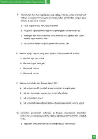 Modul Pendidikan Jarak Jauh, Pendidikan Tinggi Kesehatan
56
7. Pemenuhan hak hak reproduksi bagi setiap individu untuk memperoleh
haknya tanpa diskriminasi yang diselenggarakan pemerintah, tampak pada
kondisi di bawah ini kecuali :
a. Tidak terpenuhinya hak atas pendidikan
b. Pelayanan kesehatan dan social yang menyebbakan kematian ibu
c. Pasangan dan individu berhak untuk memutuskan apakah dan kapan
mereka ingin memiliki anak
d. Paksaan dan kekersana pada peremuan dan laki laki
8. Hak hak warga Negara yang harus dipenuhi oleh pemerintah adalah :
a.	 Hak hak sipil dan politik
b.	 Hak mendapat pekerjaan
c.	 Hak untuk makan
d.	 Hak untuk minum
9. Hak-hak reproduksi dan Seksual dalam IPPF :
a.	 Hak untuk memilih menikah sesuai keinginan orang dewasa
b.	 Hak atas perbedaan layanan dan proteksi kesehatan
c.	 Hak untuk diskriminasi
d.	 Hak untuk kebebasan berserikat dan berpartisipasi dalam arena politik
10. Komitmen pemerintah Indonesia di tingkat internasional diterbitkan
pemebntukan institusi yang terkait dengan pelaksanaan komitmen tersebut,
yaitu :
a.	 Kebijakan untuk mempertahankan keberadaan kementrian
 