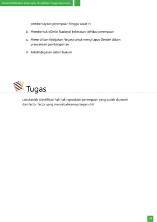 Modul Pendidikan Jarak Jauh, Pendidikan Tinggi Kesehatan
57
pemberdayaan perempuan hingga saaat ini
b.	 Membentuk kOmisi Nasional kekerasan terhdap perempuan
c.	 Menerbitkan Kebijakan Negara untuk menghapus Gender dalam
prencanaan pembanguinan
d.	 Ketidaktegasan dalam hukum
Lakukanlah identifikasi hak hak reproduksi perempuan yang sudah dipenuhi
dan factor factor yang menyebabkannya terpenuhi?
Tugas
 