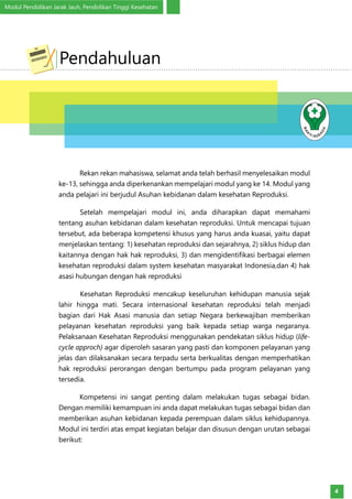 Modul Pendidikan Jarak Jauh, Pendidikan Tinggi Kesehatan
4
	 Rekan rekan mahasiswa, selamat anda telah berhasil menyelesaikan modul
ke-13, sehingga anda diperkenankan mempelajari modul yang ke 14. Modul yang
anda pelajari ini berjudul Asuhan kebidanan dalam kesehatan Reproduksi.
Setelah mempelajari modul ini, anda diharapkan dapat memahami
tentang asuhan kebidanan dalam kesehatan reproduksi. Untuk mencapai tujuan
tersebut, ada beberapa kompetensi khusus yang harus anda kuasai, yaitu dapat
menjelaskan tentang: 1) kesehatan reproduksi dan sejarahnya, 2) siklus hidup dan
kaitannya dengan hak hak reproduksi, 3) dan mengidentifikasi berbagai elemen
kesehatan reproduksi dalam system kesehatan masyarakat Indonesia,dan 4) hak
asasi hubungan dengan hak reproduksi
	 Kesehatan Reproduksi mencakup keseluruhan kehidupan manusia sejak
lahir hingga mati. Secara internasional kesehatan reproduksi telah menjadi
bagian dari Hak Asasi manusia dan setiap Negara berkewajiban memberikan
pelayanan kesehatan reproduksi yang baik kepada setiap warga negaranya.
Pelaksanaan Kesehatan Reproduksi menggunakan pendekatan siklus hidup (life-
cycle approch) agar diperoleh sasaran yang pasti dan komponen pelayanan yang
jelas dan dilaksanakan secara terpadu serta berkualitas dengan memperhatikan
hak reproduksi perorangan dengan bertumpu pada program pelayanan yang
tersedia.
	 Kompetensi ini sangat penting dalam melakukan tugas sebagai bidan.
Dengan memiliki kemampuan ini anda dapat melakukan tugas sebagai bidan dan
memberikan asuhan kebidanan kepada perempuan dalam siklus kehidupannya.
Modul ini terdiri atas empat kegiatan belajar dan disusun dengan urutan sebagai
berikut:
Pendahuluan
 