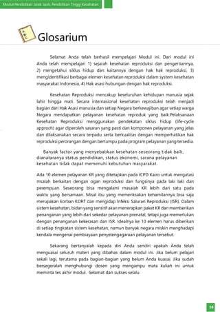 Modul Pendidikan Jarak Jauh, Pendidikan Tinggi Kesehatan
58
Selamat Anda telah berhasil mempelajari Modul ini. Dari modul ini
Anda telah mempelajari 1) sejarah kesehatan reproduksi dan pengertiannya,
2) mengetahui siklus hidup dan kaitannya dengan hak hak reproduksi, 3)
mengidentifikasi berbagai elemen kesehatan reproduksi dalam system kesehatan
masyarakat Indonesia, 4) Hak asasi hubungan dengan hak reproduksi.
Kesehatan Reproduksi mencakup keseluruhan kehidupan manusia sejak
lahir hingga mati. Secara internasional kesehatan reproduksi telah menjadi
bagian dari Hak Asasi manusia dan setiap Negara berkewajiban agar setiap warga
Negara mendapatkan pelayanan kesehatan reproduk yang baik.Pelaksanaan
Kesehatan Reproduksi menggunakan pendekatan siklus hidup (life-cycle
approch) agar diperoleh sasaran yang pasti dan komponen pelayanan yang jelas
dan dilaksanakan secara terpadu serta berkualitas dengan memperhatikan hak
reproduksi perorangan dengan bertumpu pada program pelayanan yang tersedia.
Banyak factor yang menyebabkan kesehatan seseorang tidak baik,
dianataranya status pendidikan, status ekonomi, sarana pelayanan
kesehatan tidak dapat memenuhi kebutuhan masyarakat.
Ada 10 elemen pelayanan KR yang ditetapkan pada ICPD Kairo untuk mengatasi
msalah berkaitan dengan ogan reproduksi dan fungsinya pada laki laki dan
perempuan. Seseorang bisa mengalami masalah KR lebih dari satu pada
waktu yang bersamaan. Misal ibu yang memeriksakan kehamilannya bisa saja
merupakan korban KDRT dan mengidap Infeksi Saluran Reproduksi (ISR). Dalam
sistem kesehatan, bidan yang sensitif akan menerapkan paket KR dan memberikan
penanganan yang lebih dari sekedar pelayanan prenatal, tetapi juga memerlukan
dengan penanganan kekerasan dan ISR. Idealnya ke 10 elemen harus diberikan
di setiap tingkatan sistem kesehatan, namun banyak negara miskin menghadapi
kendala mengenai pembiayaan penyelengagaraan pelayanan tersebut.
Sekarang bertanyalah kepada diri Anda sendiri apakah Anda telah
menguasai seluruh materi yang dibahas dalam modul ini. Jika belum pelajari
sekali lagi, terutama pada bagian-bagian yang belum Anda kuasai. Jika sudah
bersegeralah menghubungi dosen yang mengampu mata kuliah ini untuk
meminta tes akhir modul. Selamat dan sukses selalu
Glosarium
 