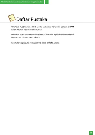 Modul Pendidikan Jarak Jauh, Pendidikan Tinggi Kesehatan
59
YPKP dan Pusdiknakes , 2010, Modul Mahasiswi Perspektif Gender & HAM
dalam Asuhan Kebidanan Komunitas
Pedoman opersional Pelyanan Terpadu Kesehatan reproduksi di Puskesmas.
Depkes dan UNFPA. 2002. Jakarta
Kesehatan reproduksi remaja (KRR). 2000. BKKBN. Jakarta
Daftar Pustaka
 