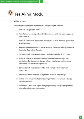 Modul Pendidikan Jarak Jauh, Pendidikan Tinggi Kesehatan
61
Waktu: 90 menit
Jawablah pertanyaan-pertanyaan berikut dengan singkat dan jelas
1.	 Jelaskan 5 target baru ICPD+5
2.	 KemukakanhakhakreproduksidiIndonesiayangtelahmenjadikesepakatan
internasional
3.	 Jelaskan Pelayanan kesehatan reproduksi dalam konteks pelayanan
kesehtan dasar
4.	 Keadaan yang berpengaruh buruk terhadap Kesehatan Remaja termasuk
Kesehatan Reproduksi Remaja.
5.	 Berikan contoh bentuk pemenuhan Hak hak reproduksi di Indonesia
6.	 Masalah kesehatan reproduksi sangat kompleks salah satunya dari
pendidikan. Berikan contoh dan penjelasan masalah pendidikan yang
berdampak thd kesehatan reproduksi
7.	 Berikan contoh masalah seksualitas pada remaja dalam kesehatan
reproduksi
8.	 Berikan 5 dampak Akibat hubungan seks pranikah bagi remaja
9.	 Hal hal yang harus diperhatikan dalam pelaksanaan kegaiatan Keluarga
Berencana adalah...
10.	Identifikasi 4 area kritis kepedulian yang dianggap sebagai penghambat
utama kemajuan kaum perempuan
Tes Akhir Modul
 