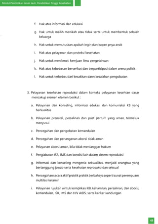 Modul Pendidikan Jarak Jauh, Pendidikan Tinggi Kesehatan
63
f.	 Hak atas informasi dan edukasi
g.	 Hak untuk meilih menikah atau tidak serta untuk membentuk sebuah
keluarga
h.	 Hak untuk memutuskan apakah ingin dan kapan pnya anak
i.	 Hak atas pelayanan dan proteksi kesehatan
j.	 Hak untuk menikmati kemjuan ilmu pengetahuan
k.	 Hak atas kebebasan berserikat dan berpartisipasi dalam arena politik
l.	 Hak untuk terbebas dari kesakitan dann kesalahan pengobatan
3. Pelayanan kesehatan reproduksi dalam konteks pelayanan kesehtan dasar
mencakup elemen elemen berikut :
a.	 Pelayanan dan konseling, informasi edukasi dan komuniaksi KB yang
berkualitas
b.	 Pelayanan prenatal, persalinan dan post partum yang aman, termasuk
menyusui
c.	 Pencegahan dan pengobatan kemandulan
d.	 Pencegahan dan penanganan aborsi tidak aman
e.	 Pelayanan aborsi aman, bila tidak menlanggar hukum
f.	 Pengiabatan ISR, IMS dan kondisi lain dalam sistem reproduksi
g.	 Informasi dan konseling mengenia seksualitas, menjaid orangtua yang
bertanggung jawab serta kesehatan reprosuksi dan seksual
h.	 Pencegahansecaraaktifpraktikpraktikberbahayasepertisunatperempuan/
multilasi kelamin
i.	 Pelayanan rujukan uintuk komplikasi KB, kehamilan, persalinan, dan aborsi,
kemandulan, ISR, IMS dan HIV AIDS, serta kanker kandungan
 