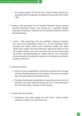 Modul Pendidikan Jarak Jauh, Pendidikan Tinggi Kesehatan
64
j.	 Jika mungkin program KR dan KB harus meliputi fasilitas diagnosis dan
pengobatan IMS sering dengan meningkatnya risiko penularan HIV. (Alcala,
1994)
4. Keadaan yang berpengaruh buruk terhadap Kesehatan Remaja termasuk
Kesehatan Reproduksi Remaja., yaitu Masalah gizi , pendidikan, Masalah
lingkungan dan pekerjaan, Masalah seks dan seksualitas, Masalah Kesehatan
Reproduksi Remaja
5. Contoh : tidak terpenuhinya hak atas pendidikan, pelayanan kesehatan
dan social yang menyebbakan kemtian ibu. Hk hak reproduksi berarti
pasangan dan individu berhak untuk memutuskan apakah dan kapan
mereka ingin memiliki anak tanpa diskriminasi, paksaan dan kekersana. Hak
hak reprodksi berlaku untuk semua peremuan dan laki laki dewasa tanpa
memandang statuskewarganegaraan. Mereka berhak untuk mengetahui
tentang seksualitas dan kesehatan reproduksi serta pelayanannya termasuk
pengaturan kesuburan.
6. Masalah pendidikan
•	 Buta huruf, yang mengakibatkan remaja tidak mempunyai akses terhadap
informasi yang dibutuhakannya; serta mungkin kurang mampu mengambil
keputusan yang terbaik untuk kesehatan dirinya
•	 Pendidkanrendahdapatmengakibatkanremaja kurangmampu memenuhii
kebutuhan fisik dassar ketika berkeluarga, dan hal ini akan berpengaruh
buruk terhadap derajat kesehatan diri dan keluarga.
7. Masalah seks dan seksualitas
•	 Pengetahuan yang tidak lengkap dan tidak tepat tenatng masalah
seksualitas, misalnya mitos yang tidak benar.
 