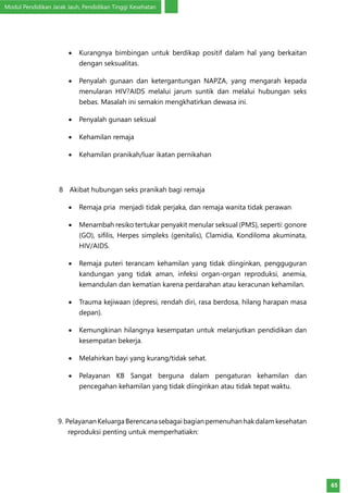 Modul Pendidikan Jarak Jauh, Pendidikan Tinggi Kesehatan
65
•	 Kurangnya bimbingan untuk berdikap positif dalam hal yang berkaitan
dengan seksualitas.
•	 Penyalah gunaan dan ketergantungan NAPZA, yang mengarah kepada
menularan HIV?AIDS melalui jarum suntik dan melalui hubungan seks
bebas. Masalah ini semakin mengkhatirkan dewasa ini.
•	 Penyalah gunaan seksual
•	 Kehamilan remaja
•	 Kehamilan pranikah/luar ikatan pernikahan
8	 Akibat hubungan seks pranikah bagi remaja
•	 Remaja pria menjadi tidak perjaka, dan remaja wanita tidak perawan
•	 Menambah resiko tertukar penyakit menular seksual (PMS), seperti: gonore
(GO), sifilis, Herpes simpleks (genitalis), Clamidia, Kondiloma akuminata,
HIV/AIDS.
•	 Remaja puteri terancam kehamilan yang tidak diinginkan, pengguguran
kandungan yang tidak aman, infeksi organ-organ reproduksi, anemia,
kemandulan dan kematian karena perdarahan atau keracunan kehamilan.
•	 Trauma kejiwaan (depresi, rendah diri, rasa berdosa, hilang harapan masa
depan).
•	 Kemungkinan hilangnya kesempatan untuk melanjutkan pendidikan dan
kesempatan bekerja.
•	 Melahirkan bayi yang kurang/tidak sehat.
•	 Pelayanan KB Sangat berguna dalam pengaturan kehamilan dan
pencegahan kehamilan yang tidak diinginkan atau tidak tepat waktu.
9. PelayananKeluargaBerencanasebagaibagianpemenuhanhakdalamkesehatan
reproduksi penting untuk memperhatiakn:
 