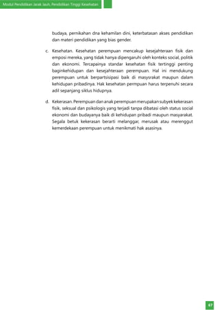 Modul Pendidikan Jarak Jauh, Pendidikan Tinggi Kesehatan
67
budaya, pernikahan dna kehamilan dini, keterbatasan akses pendidikan
dan materi pendidikan yang bias gender.
c.	 Kesehatan. Kesehatan perempuan mencakup kesejahteraan fisik dan
emposi mereka, yang tidak hanya dipengaruhi oleh konteks social, politik
dan ekonomi. Tercapainya standar kesehatan fisik tertinggi penting
baginkehidupan dan kesejahteraan perempuan. Hal ini mendukung
perempuan untuk berpartsisipasi baik di masysrakat maupun dalam
kehidupan pribadinya. Hak kesehatan permpuan harus terpenuhi secara
adil sepanjang siklus hidupnya.
d.	 Kekerasan.Perempuandananakperempuanmerupakansubyekkekerasan
fisik, seksual dan psikologis yang terjadi tanpa dibatasi oleh status social
ekonomi dan budayanya baik di kehidupan pribadi maupun masyarakat.
Segala betuk kekerasan berarti melanggar, merusak atau merenggut
kemerdekaan perempuan untuk menikmati hak asasinya.
 
