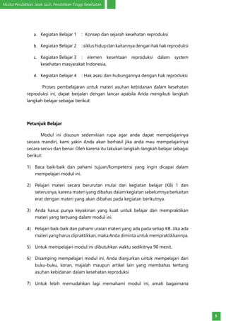 Modul Pendidikan Jarak Jauh, Pendidikan Tinggi Kesehatan
5
a.	 Kegiatan Belajar 1	 : Konsep dan sejarah kesehatan reproduksi
b.	 Kegiatan Belajar 2	 : siklus hidup dan kaitannya dengan hak hak reproduksi
c.	 Kegiatan Belajar 3	: elemen kesehtaan reproduksi dalam system
kesehatan masyarakat Indonesia,
d.	 Kegiatan belajar 4	 : Hak asasi dan hubungannya dengan hak reproduksi
	 Proses pembelajaran untuk materi asuhan kebidanan dalam kesehatan
reproduksi ini, dapat berjalan dengan lancar apabila Anda mengikuti langkah
langkah belajar sebagai berikut:
Petunjuk Belajar
	 Modul ini disusun sedemikian rupa agar anda dapat mempelajarinya
secara mandiri, kami yakin Anda akan berhasil jika anda mau mempelajarinya
secara serius dan benar. Oleh karena itu lakukan langkah-langkah belajar sebagai
berikut:
1)	 Baca baik-baik dan pahami tujuan/kompetensi yang ingin dicapai dalam
mempelajari modul ini.
2)	 Pelajari materi secara berurutan mulai dari kegiatan belajar (KB) 1 dan
seterusnya, karena materi yang dibahas dalam kegiatan sebelumnya berkaitan
erat dengan materi yang akan dibahas pada kegiatan berikutnya.
3)	 Anda harus punya keyakinan yang kuat untuk belajar dan mempraktikan
materi yang tertuang dalam modul ini.
4)	 Pelajari baik-baik dan pahami uraian materi yang ada pada setiap KB. Jika ada
materi yang harus dipraktikkan, maka Anda diminta untuk mempraktikkannya.
5)	 Untuk mempelajari modul ini dibutuhkan waktu sedikitnya 90 menit.
6)	 Disamping mempelajari modul ini, Anda dianjurkan untuk mempelajari dari
buku-buku, koran, majalah maupun artikel lain yang membahas tentang
asuhan kebidanan dalam kesehatan reproduksi
7)	 Untuk lebih memudahkan lagi memahami modul ini, amati bagaimana
 
