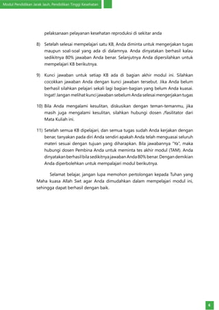 Modul Pendidikan Jarak Jauh, Pendidikan Tinggi Kesehatan
6
pelaksanaan pelayanan kesehatan reproduksi di sekitar anda
8)	 Setelah selesai mempelajari satu KB, Anda diminta untuk mengerjakan tugas
maupun soal-soal yang ada di dalamnya. Anda dinyatakan berhasil kalau
sedikitnya 80% jawaban Anda benar. Selanjutnya Anda dipersilahkan untuk
mempelajari KB berikutnya.
9)	 Kunci jawaban untuk setiap KB ada di bagian akhir modul ini. Silahkan
cocokkan jawaban Anda dengan kunci jawaban tersebut. Jika Anda belum
berhasil silahkan pelajari sekali lagi bagian-bagian yang belum Anda kuasai.
Ingat! Jangan melihat kunci jawaban sebelum Anda selesai mengerjakan tugas
10)	Bila Anda mengalami kesulitan, diskusikan dengan teman-temanmu, jika
masih juga mengalami kesulitan, silahkan hubungi dosen /fasilitator dari
Mata Kuliah ini.
11)	Setelah semua KB dipelajari, dan semua tugas sudah Anda kerjakan dengan
benar, tanyakan pada diri Anda sendiri apakah Anda telah menguasai seluruh
materi sesuai dengan tujuan yang diharapkan. Bila jawabannya “Ya”, maka
hubungi dosen Pembina Anda untuk meminta tes akhir modul (TAM). Anda
dinyatakan berhasil bila sedikitnya jawaban Anda 80% benar. Dengan demikian
Anda diperbolehkan untuk mempalajari modul berikutnya.
Selamat belajar, jangan lupa memohon pertolongan kepada Tuhan yang
Maha kuasa Allah Swt agar Anda dimudahkan dalam mempelajari modul ini,
sehingga dapat berhasil dengan baik.
 