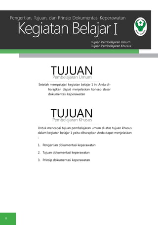 Tujuan Pembelajaran Umum
Tujuan Pembelajaran Khusus
Kegiatan Belajar
8
I
Setelah mempelajari kegiatan belajar 1 ini Anda di-
harapkan dapat menjelaskan konsep dasar
dokumentasi keperawatan
TUJUANPembelajaran Umum
TUJUANPembelajaran Khusus
Untuk mencapai tujuan pembelajaran umum di atas tujuan khusus
dalam kegiatan belajar 1 yaitu diharapkan Anda dapat menjelaskan
:
1.	 Pengertian dokumentasi keperawatan
2.	 Tujuan dokumentasi keperawatan
3.	 Prinsip dokumentasi keperawatan
Pengertian, Tujuan, dan Prinsip Dokumentasi Keperawatan
 
