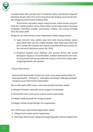 10
Modul Pendidikan Jarak Jauh, Pendidikan Tinggi Kesehatan Prodi Keperawatan
tuk kepentingan klien, perawat, dan tim kesehatan dalam memberikan pelayanan
kesehatan dengan dasar komunikasi yang akurat dan lengkap secara tertulis den-
gan tanggung jawab perawat (Hidayat,2002).
Dokumentasi merupakan bagian integral proses, bukan sesuatu yang ber-
beda dari metode problem solving. Dokumentasi proses keperawatan mencakup
pengkajian, identifikasi masalah, perencanaan, tindakan, dan evaluasi terhadap
klien (Nursalam,2009).
Pengertian lain dokumentasi asuhan keperawatan adalah sebagai berikut :
1)	 Suatu dokumen atau catatan yang berisi data tentang keadaan pasien
yang dilihat tidak saja dari tingkat kesakitan akan tetapi juga dilihat dari
jenis, kualitas dan kuantitas dari layanan yang telah diberikan perawat da-
lam memenuhi kebutuhan pasien (Ali, 2010).
2)	 Rangkaian kegiatan yang dilakukan oleh perawat dimula idari proses
pengkajian, diagnosa, rencanatindakan, tindakan keperawatan dan evalu-
asi yang dicatat baik berupa elektronik maupun manual serta dapat diper-
tanggungjawabkan oleh perawat.
2.Tujuan Dokumentasi
Dokumentasi keperawatan mempunyai tujuan yang sangat penting dalam bi-
dang keperawatan, di bawah ini anda dapat mempelajari beberapa pendapat
mengenai tujuan dokumentasi keperawatan .
MenurutNursalam (2001) tujuan utama dari pendokumentasian adalah:
1) Mengkonfirmasikan data pada semua anggota tim kesehatan.
2) Memberikan bukti untuk tujuan evaluasi asuhan keperawatan.
3) Sebagai tanggung jawab dan tanggung gugat.
4) Sebagai metode pengembangan ilmu keperawatan
Serri (2010) tujuan dokumentasi keperawatan adalah :
1)	 Sebagai bukti kualitas asuhan keperawatan
2)	 Bukti legal dokumentasi sebagai pertanggungjawaban perawat kepada klien
 