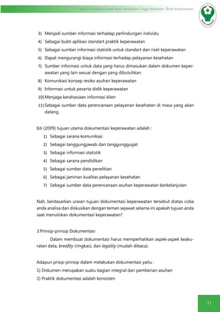 11
Modul Pendidikan Jarak Jauh, Pendidikan Tinggi Kesehatan Prodi Keperawatan
3)	 Menjadi sumber informasi terhadap perlindungan individu
4)	 Sebagai bukti aplikasi standart praktik keperawatan
5)	 Sebagai sumber informasi statistik untuk standart dan riset keperawatan
6)	 Dapat mengurangi biaya informasi terhadap pelayanan kesehatan
7)	 Sumber informasi untuk data yang harus dimasukan dalam dokumen keper-
awatan yang lain sesuai dengan yang dibutuhkan
8)	 Komunikasi konsep resiko asuhan keperawatan
9)	 Informasi untuk peserta didik keperawatan
10)	Menjaga kerahasiaan informasi klien
11)	Sebagai sumber data perencanaan pelayanan kesehatan di masa yang akan
datang.
Isti (2009) tujuan utama dokumentasi keperawatan adalah :
1)	 Sebagai sarana komunikasi
2)	 Sebagai tanggungjawab dan tanggunggugat
3)	 Sebagai informasi statistik
4)	 Sebagai sarana pendidikan
5)	 Sebagai sumber data penelitian
6)	 Sebagai jaminan kualitas pelayanan kesehatan
7)	 Sebagai sumber data perencanaan asuhan keperawatan berkelanjutan
Nah, berdasarkan uraian tujuan dokumentasi keperawatan tersebut diatas coba
anda analisa dan diskusikan dengan teman sejawat selama ini apakah tujuan anda
saat menuliskan dokumentasi keperawatan?
3.Prinsip-prinsip Dokumentasi
	 Dalam membuat dokumentasi harus memperhatikan aspek-aspek keaku-
ratan data, breafity (ringkas), dan legality (mudah dibaca).
Adapun prisip-prinsip dalam melakukan dokumentasi yaitu :
1) Dokumen merupakan suatu bagian integral dari pemberian asuhan
2) Praktik dokumentasi adalah konsisten
 