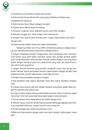 12
Modul Pendidikan Jarak Jauh, Pendidikan Tinggi Kesehatan Prodi Keperawatan
3) Tersedianya format dalam praktik dokumentasi
4) Dokumentasi hanya dibuat oleh orang yang melakukan tindakan atau
mengobservasi langsung
5) Dokumentasi harus dibuat sesegera mungkin
6) Catatan harus dibuat secara kronologis
7) Penulisan singkatan harus dilakukan secara umum dan seragam
8) Masukan tanggal, jam, tanda tangan, dan inisial penulis
9) Catatan harus akurat, benar, komplit, jelas, ringkas, dapat dibaca, dan ditulis
dengan tinta
10) Dokumentasi adalah rahasia dan dapat diselamatkan
Selanjutnya Potter dan Perry (1994) memberikan panduan sebagai petun-
juk cara mendokumentasikan yang benar, sebagai berikut :
1) Jangan menghapus dengan menggunakan cairan penghapus atau mencoret-
coret tulisan yang salah ketika mencatat, karena akan tampak perawat seakan
akan menyembunyikan informasi atau merusak catatan. Adapun cara yang benar
adalah dengan membuat garis lurus pada tulisan yang salah, lalu diparaf kemu-
dian ditulis kata yang benar.
2) Jangan menulis komentar yang bersifat mengkritik pasien atau tenaga kes-
ehatan lainnya, karena pernyataan tersebut dapat dipakai sebagai perilaku tidak
professional atau asuhan keperawatan yang tidak bermutu.
3) Koreksi semua kesalahan sesegera mungkin.
4) Bila kesalahan tidak segera diperbaiki maka akan diikuti kesalahan tindakan
pula.
5) Catatan harus akurat, valid dan reliable. Pastikan yang ditulis adalah fakta, jan-
gan berspekulasi atau pikiran saja.
6) Jangan biarkan bagian kosong pada catatan perawat, karena orang lain dapat
menambah informasi yang tidak benar pada bagian kosong tersebut.
7) Semua catatan harus dapat dibaca dan ditulis dengan tinta.
8) Menulis hanya untuk diri sendiri karena perawat bertanggunggugat atas infor-
masi yang telah ditulisnya. Jangan menulis untuk orang lain.
9) Hindari penggunaan istilah yang bersifat umum.
10)Memulai dokumentasi dengan waktu dan akhiri dengan tanda tangan, nama
jelas
 