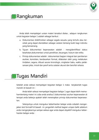 Modul Pendidikan Jarak Jauh, Pendidikan Tinggi Kesehatan Prodi Keperawatan
13
Rangkuman
Anda telah mempelajari uraian materi tersebut diatas , adapun rangkuman
untuk kegiatan belajar 1 adalah sebagai berikut :
a.	 Dokumentasi didefinisikan sebagai segala sesuatu yang tertulis atau ter-
cetak yang dapat diandalkan sebagai catatan tentang bukti bagi individu
yang berwenang.
b.	 Tujuan dokumentasi keperawatan adalah : mengidentifikasi status
kesehatan,dokumentasi untuk penelitian, keuangan, hukum dan etika.
c.	 Prinsip dokumentasi adalah : dokumentasi bagian integral dari pemberian
asuhan, konsisten, berdasarkan format, dilakukan oleh yang melakukan
tindakan, segera, dibuat secara kronologis, singkatan baku, waktu pelak-
sanaan jelas, inisial dan paraf serta catatan akurat dan bersifat rahasia.
Setelah anda selesai mempelajari kegiatan belajar 1 maka kerjakanlah tugas
mandiri di bawah ini :
Anda telah selesai mempelajari kegiatan belajar 1 agar dapat lebih mema-
hamitentang materi ini coba anda analisa 5 dokumentasi asuhan keperawatan di
tempat anda bekerja apakah telah menerapkan prinsip dokumentasi keperawa-
tan.
Selanjutnya untuk mengukur keberhasilan belajar anda cobalah menger-
jakan test formatif di bawah ini ,janganlah melihat bagian umpan balik sebelum
anda mengerjakannya sampai selesai agar anda dapat obyektif mengukur keber-
hasilan belajar anda :
Tugas Mandiri
 