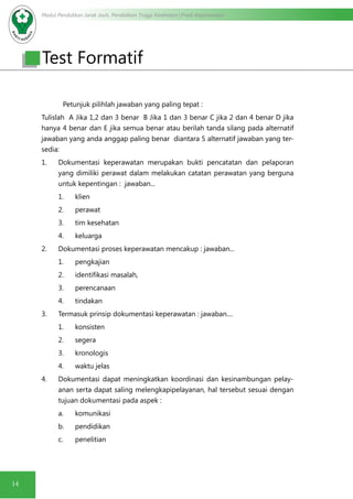 Modul Pendidikan Jarak Jauh, Pendidikan Tinggi Kesehatan Prodi Keperawatan
14
Test Formatif
Petunjuk pilihlah jawaban yang paling tepat :
Tulislah A Jika 1,2 dan 3 benar B Jika 1 dan 3 benar C jika 2 dan 4 benar D jika
hanya 4 benar dan E jika semua benar atau berilah tanda silang pada alternatif
jawaban yang anda anggap paling benar diantara 5 alternatif jawaban yang ter-
sedia:
1.	 Dokumentasi keperawatan merupakan bukti pencatatan dan pelaporan
yang dimiliki perawat dalam melakukan catatan perawatan yang berguna
untuk kepentingan : jawaban...
1.	 klien
2.	 perawat
3.	 tim kesehatan
4.	 keluarga
2.	 Dokumentasi proses keperawatan mencakup : jawaban...
1.	 pengkajian
2.	 identifikasi masalah,
3.	 perencanaan
4.	 tindakan
3.	 Termasuk prinsip dokumentasi keperawatan : jawaban....
1.	 konsisten
2.	 segera
3.	 kronologis
4.	 waktu jelas
4.	 Dokumentasi dapat meningkatkan koordinasi dan kesinambungan pelay-
anan serta dapat saling melengkapipelayanan, hal tersebut sesuai dengan
tujuan dokumentasi pada aspek :
a.	 komunikasi
b.	 pendidikan
c.	 penelitian
 