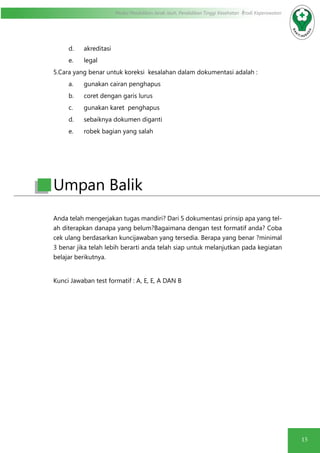 15
Modul Pendidikan Jarak Jauh, Pendidikan Tinggi Kesehatan Prodi Keperawatan
d.	 akreditasi
e.	 legal
5.Cara yang benar untuk koreksi kesalahan dalam dokumentasi adalah :
a.	 gunakan cairan penghapus
b.	 coret dengan garis lurus
c.	 gunakan karet penghapus
d.	 sebaiknya dokumen diganti
e.	 robek bagian yang salah
Anda telah mengerjakan tugas mandiri? Dari 5 dokumentasi prinsip apa yang tel-
ah diterapkan danapa yang belum?Bagaimana dengan test formatif anda? Coba
cek ulang berdasarkan kuncijawaban yang tersedia. Berapa yang benar ?minimal
3 benar jika telah lebih berarti anda telah siap untuk melanjutkan pada kegiatan
belajar berikutnya.
Kunci Jawaban test formatif : A, E, E, A DAN B
Umpan Balik
 