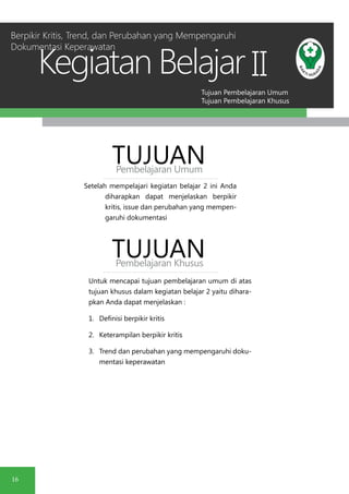 Tujuan Pembelajaran Umum
Tujuan Pembelajaran Khusus
Kegiatan Belajar
16
II
Setelah mempelajari kegiatan belajar 2 ini Anda
diharapkan dapat menjelaskan berpikir
kritis, issue dan perubahan yang mempen-
garuhi dokumentasi
TUJUANPembelajaran Umum
TUJUANPembelajaran Khusus
Untuk mencapai tujuan pembelajaran umum di atas
tujuan khusus dalam kegiatan belajar 2 yaitu dihara-
pkan Anda dapat menjelaskan :
1.	 Definisi berpikir kritis
2.	 Keterampilan berpikir kritis
3.	 Trend dan perubahan yang mempengaruhi doku-
mentasi keperawatan
Berpikir Kritis, Trend, dan Perubahan yang Mempengaruhi
Dokumentasi Keperawatan
 