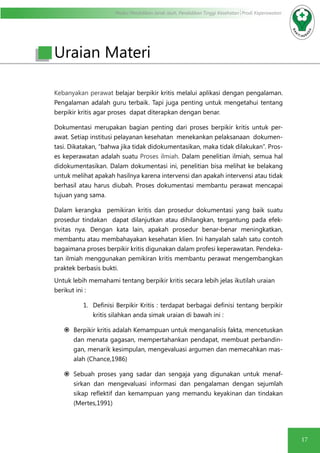 Modul Pendidikan Jarak Jauh, Pendidikan Tinggi Kesehatan Prodi Keperawatan
1717
Kebanyakan perawat belajar berpikir kritis melalui aplikasi dengan pengalaman.
Pengalaman adalah guru terbaik. Tapi juga penting untuk mengetahui tentang
berpikir kritis agar proses dapat diterapkan dengan benar.
Dokumentasi merupakan bagian penting dari proses berpikir kritis untuk per-
awat. Setiap institusi pelayanan kesehatan menekankan pelaksanaan dokumen-
tasi. Dikatakan, “bahwa jika tidak didokumentasikan, maka tidak dilakukan”. Pros-
es keperawatan adalah suatu Proses ilmiah. Dalam penelitian ilmiah, semua hal
didokumentasikan. Dalam dokumentasi ini, penelitian bisa melihat ke belakang
untuk melihat apakah hasilnya karena intervensi dan apakah intervensi atau tidak
berhasil atau harus diubah. Proses dokumentasi membantu perawat mencapai
tujuan yang sama.
Dalam kerangka pemikiran kritis dan prosedur dokumentasi yang baik suatu
prosedur tindakan dapat dilanjutkan atau dihilangkan, tergantung pada efek-
tivitas nya. Dengan kata lain, apakah prosedur benar-benar meningkatkan,
membantu atau membahayakan kesehatan klien. Ini hanyalah salah satu contoh
bagaimana proses berpikir kritis digunakan dalam profesi keperawatan. Pendeka-
tan ilmiah menggunakan pemikiran kritis membantu perawat mengembangkan
praktek berbasis bukti.
Untuk lebih memahami tentang berpikir kritis secara lebih jelas ikutilah uraian
berikut ini :
1.	 Definisi Berpikir Kritis : terdapat berbagai definisi tentang berpikir
kritis silahkan anda simak uraian di bawah ini :
	Berpikir kritis adalah Kemampuan untuk menganalisis fakta, mencetuskan
dan menata gagasan, mempertahankan pendapat, membuat perbandin-
gan, menarik kesimpulan, mengevaluasi argumen dan memecahkan mas-
alah (Chance,1986)
	Sebuah proses yang sadar dan sengaja yang digunakan untuk menaf-
sirkan dan mengevaluasi informasi dan pengalaman dengan sejumlah
sikap reflektif dan kemampuan yang memandu keyakinan dan tindakan
(Mertes,1991)
Uraian Materi
 