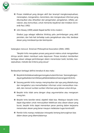 18
Modul Pendidikan Jarak Jauh, Pendidikan Tinggi Kesehatan Prodi Keperawatan
	Proses intelektual yang dengan aktif dan terampil mengkonseptualisasi,
menerapkan, menganalisis, mensintesis, dan mengevaluasi informasi yang
dikumpulkan atau dihasilkan dari pengamatan, pengalaman, refleksi, pe-
nalaran, atau komunikasi, untuk memandu keyakinan dan tindakan (Scriv-
en& Paul, 1992)
	John Dewey (1909) adalah Bapak berfikir kritis modern :
Disebut juga sebagai reflective thinking yaitu pertimbangan yang aktif,
persisten, dan hati-hati terhadap suatu pengetahuan atau nilai, berdasar
alasan yang mendasarinya dan kesimpulan
Sedangkan menurut American Philosophical Association (AMA, 1990):
	 “Berpikir kritis merupakan proses yang penuh makna untuk mengarahkan
dirinya sendiri dalam membuat suatu keputusan. Proses tersebut memberikan
berbagai alasan sebagai pertimbangan dalam menentukan bukti, konteks, kon-
septualisasi, metode dan kriteria yang sesuai.”
Berdasarkan berbagai definisi tersebut di atas maka :
	Berpikirkritistidaksamadenganmengakumulasiinformasi. Seorangdengan-
dayaingatbaikdanmemilikibanyakfaktatidakberartiseorangpemikirkritis
	Seorang pemikir kritis mampu menyimpulkan dari apa yang diketahuinya,
dan mengetahui cara memanfaatkan informasi untuk memecahkan mas-
alah, dan mencari sumber-sumber informasi yang relevan untuk dirinya.
	Berpikir kritis tidak sama dengan sikap argumentative atau mengecam
orang lain.
	Berpikir kritis bersifat netral, objektif, tidak bias. Meskipun berpikir kritis
dapat digunakan untuk menunjukkan kekeliruan atau alasan-alasan yang
buruk, berpikir kritis dapat memainkan peran penting dalam kerjasama
menemukan alasan yang benar maupun melakukan tugas konstruktif.
	Pemikir kritis mampu melakukan introspeksi tentang kemungkinan bias
dalam alasan yang dikemukakannya.
 