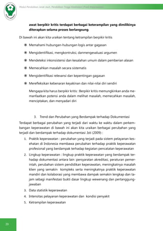 20
Modul Pendidikan Jarak Jauh, Pendidikan Tinggi Kesehatan Prodi Keperawatan
awat berpikir kritis terdapat berbagai keterampilan yang dimilikinya
diterapkan selama proses berlangsung.
Di bawah ini akan kita uraikan tentang ketrampilan berpikir kritis
	Memahami hubungan-hubungan logis antar gagasan
	Mengidentifikasi, mengkontruksi, danmengevaluasi argumen
	Mendeteksi inkonsistensi dan kesalahan umum dalam pemberian alasan
	Memecahkan masalah secara sistematis
	Mengidentifikasi relevansi dan kepentingan gagasan
	Merefleksikan kebenaran keyakinan dan nilai-nilai diri sendiri
Mengapa kita harus berpikir kritis : Berpikir kritis memungkinkan anda me-
manfaatkan potensi anda dalam melihat masalah, memecahkan masalah,
menciptakan, dan menyadari diri
3.	 Trend dan Perubahan yang Berdampak terhadap Dokumentasi
Terdapat berbagai perubahan yang terjadi dari waktu ke waktu dalam perkem-
bangan keperawatan di bawah ini akan kita uraikan berbagai perubahan yang
terjadi dan berdampak terhadap dokumentasi .Isti (2009) :
1.	 Praktik keperawatan : perubahan yang terjadi pada sistem pelayanan kes-
ehatan di Indonesia membawa perubahan terhadap praktik keperawatan
profesional yang berdampak terhadap kegiatan pencatatan keperawatan
2.	 Lingkup keperawatan : lingkup praktik keperawatan yang berdampak ter-
hadap dokumentasi antara lain :persyaratan akreditasi, peraturan pemer-
intah, perubahan sistem pendidikan keperawatan, meningkatnya masalah
klien yang semakin kompleks serta meningkatnya praktik keperawatan
mandiri dan kolaborasi yang membawa dampak semakin lengkap dan ta-
jam sebagi manifestasi bukti dasar lingkup wewenang dan pertanggung-
jawaban
3.	 Data statistik keperawatan
4.	 Intensitas pelayanan keperawatan dan kondisi penyakit
5.	 Ketrampilan keperawatan
 