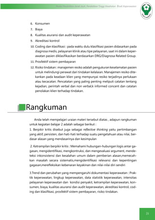 21
Modul Pendidikan Jarak Jauh, Pendidikan Tinggi Kesehatan Prodi Keperawatan
6.	 Konsumen
7.	 Biaya
8.	 Kualitas asuransi dan audit keperawatan
9.	 Akreditasi kontrol
10.	Coding dan klasifikasi : pada waktu dulu klasifikasi pasien didasarkan pada
diagnosa medis, pelayanan klinik atau tipe pelayanan, saat ini dalam keper-
awatan pasien diklasifikasikan berdasarkan DRG/Diagnosa Related Group.
11.	Prosfektif sistem pembayaran
12.	Risiko tindakan : manajemen resiko adalah pengukuran keselamatan pasien
untuk melindungi perawat dari tindakan kelalaian. Manajemen resiko dite-
kankan pada keadaan klien yang mempunyai resiko terjadinya perlukaan
atau kecacatan. Pencatatan yang paling penting meliputi catatan tentang
kejadian, perintah verbal dan non verbal,k informed concent dan catatan
penolakan klien terhadap tindakan.
Anda telah mempelajari uraian materi tersebut diatas , adapun rangkuman
untuk kegiatan belajar 2 adalah sebagai berikut :
1. Berpikir kritis disebut juga sebagai reflective thinking yaitu pertimbangan
yang aktif, persisten, dan hati-hati terhadap suatu pengetahuan atau nilai, ber-
dasar alasan yang mendasarinya dan kesimpulan
2. Ketrampilan berpikir kritis : Memahami hubungan-hubungan logis antar ga-
gasan, mengidentifikasi, mengkontruksi, dan mengevaluasi argument, mende-
teksi inkonsistensi dan kesalahan umum dalam pemberian alasan,memecah-
kan masalah secara sistematis,mengidentifikasi relevansi dan kepentingan
gagasan,merefleksikan kebenaran keyakinan dan nilai-nilai diri sendiri
3.Trend dan perubahan yang mempengaruhi dokumentasi keperawatan : Prak-
tik keperawatan, lingkup keperawatan, data statistik keperawatan, intensitas
pelayanan keperawatan dan kondisi penyakit, ketrampilan keperawatan, kon-
sumen, biaya, kualitas asuransi dan audit keperawatan, akreditasi kontrol, cod-
ing dan klasifikasi, prosfektif sistem pembayaran, risiko tindakan.
Rangkuman
 