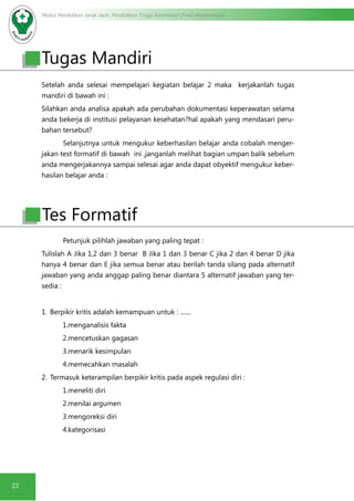 Modul Pendidikan Jarak Jauh, Pendidikan Tinggi Kesehatan Prodi Keperawatan
22
Setelah anda selesai mempelajari kegiatan belajar 2 maka kerjakanlah tugas
mandiri di bawah ini :
Silahkan anda analisa apakah ada perubahan dokumentasi keperawatan selama
anda bekerja di institusi pelayanan kesehatan?hal apakah yang mendasari peru-
bahan tersebut?
Selanjutnya untuk mengukur keberhasilan belajar anda cobalah menger-
jakan test formatif di bawah ini ,janganlah melihat bagian umpan balik sebelum
anda mengerjakannya sampai selesai agar anda dapat obyektif mengukur keber-
hasilan belajar anda :
Petunjuk pilihlah jawaban yang paling tepat :
Tulislah A Jika 1,2 dan 3 benar B Jika 1 dan 3 benar C jika 2 dan 4 benar D jika
hanya 4 benar dan E jika semua benar atau berilah tanda silang pada alternatif
jawaban yang anda anggap paling benar diantara 5 alternatif jawaban yang ter-
sedia :
1.	 Berpikir kritis adalah kemampuan untuk : .......
1.menganalisis fakta
2.mencetuskan gagasan
3.menarik kesimpulan
4.memecahkan masalah
2.	 Termasuk keterampilan berpikir kritis pada aspek regulasi diri :
1.meneliti diri
2.menilai argumen
3.mengoreksi diri
4.kategorisasi
Tugas Mandiri
Tes Formatif
 