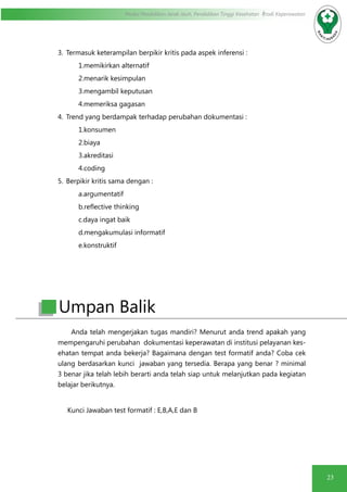 23
Modul Pendidikan Jarak Jauh, Pendidikan Tinggi Kesehatan Prodi Keperawatan
3.	 Termasuk keterampilan berpikir kritis pada aspek inferensi :
1.memikirkan alternatif
2.menarik kesimpulan
3.mengambil keputusan
4.memeriksa gagasan
4.	 Trend yang berdampak terhadap perubahan dokumentasi :
1.konsumen
2.biaya
3.akreditasi
4.coding
5.	 Berpikir kritis sama dengan :
a.argumentatif
b.reflective thinking
c.daya ingat baik
d.mengakumulasi informatif
e.konstruktif
Anda telah mengerjakan tugas mandiri? Menurut anda trend apakah yang
mempengaruhi perubahan dokumentasi keperawatan di institusi pelayanan kes-
ehatan tempat anda bekerja? Bagaimana dengan test formatif anda? Coba cek
ulang berdasarkan kunci jawaban yang tersedia. Berapa yang benar ? minimal
3 benar jika telah lebih berarti anda telah siap untuk melanjutkan pada kegiatan
belajar berikutnya.
Kunci Jawaban test formatif : E,B,A,E dan B
Umpan Balik
 