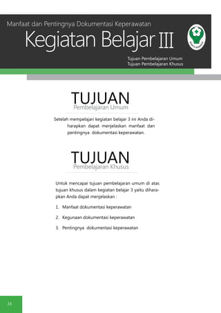 Tujuan Pembelajaran Umum
Tujuan Pembelajaran Khusus
Kegiatan Belajar
24
III
Setelah mempelajari kegiatan belajar 3 ini Anda di-
harapkan dapat menjelaskan manfaat dan
pentingnya dokumentasi keperawatan.
TUJUANPembelajaran Umum
TUJUANPembelajaran Khusus
Untuk mencapai tujuan pembelajaran umum di atas
tujuan khusus dalam kegiatan belajar 3 yaitu dihara-
pkan Anda dapat menjelaskan :
1.	 Manfaat dokumentasi keperawatan
2.	 Kegunaan dokumentasi keperawatan
3.	 Pentingnya dokumentasi keperawatan
Manfaat dan Pentingnya Dokumentasi Keperawatan
 