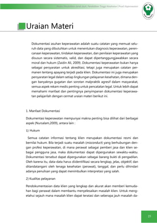 Modul Pendidikan Jarak Jauh, Pendidikan Tinggi Kesehatan Prodi Keperawatan
25
Uraian Materi
Dokumentasi asuhan keperawatan adalah suatu catatan yang memuat selu-
ruh data yang dibutuhkan untuk menentukan diagnosis keperawatan, peren-
canaan keperawatan, tindakan keperawatan, dan penilaian keperawatan yang
disusun secara sistematis, valid, dan dapat dipertanggungjawabkan secara
moral dan hukum (Zaidin Ali, 2009) .Dokumentasi keperawatan bukan hanya
sebagai persyaratan untuk akreditasi, tetapi juga merupakan catatan per-
manen tentang apayang terjadi pada klien. Dokumentasi ini juga merupakan
persyaratan legal dalam setiap lingkungan pelayanan kesehatan, dimana den-
gan banyaknya gugatan dan sorotan malpraktik agresif dalam masyarakat,
semua aspek rekam medis penting untuk pencatatan legal. Untuk lebih dapat
memahami manfaat dan pentingnya penyimpanan dokumentasi keperawa-
tan pelajarilah dengan cermat uraian materi berikut ini.
1. Manfaat Dokumentasi
Dokumentasi keperawatan mempunyai makna penting bisa dilihat dari berbagai
aspek (Nursalam,2009), antara lain :
1)	Hukum
Semua catatan informasi tentang klien merupakan dokumentasi resmi dan
bernilai hukum. Bila terjadi suatu masalah (misconduct) yang berhubungan den-
gan profesi keperawatan, di mana perawat sebagai pemberi jasa dan klien se-
bagai pengguna jasa, maka dokumentasi dapat dipergunakan sewaktu-waktu.
Dokumentasi tersebut dapat dipergunakan sebagai barang bukti di pengadilan.
Oleh karena itu, data-data harus diidentifikasi secara lengkap, jelas, objektif, dan
ditandatangani oleh tenaga kesehatan (perawat), tanggal, dan perlu dihindari
adanya penulisan yang dapat menimbulkan interpretasi yang salah.
2) Kualitas pelayanan
Pendokumentasian data klien yang lengkap dan akurat akan memberi kemuda-
han bagi perawat dalam membantu menyelesaikan masalah klien. Untuk meng-
etahui sejauh mana masalah klien dapat teratasi dan seberapa jauh masalah da-
 
