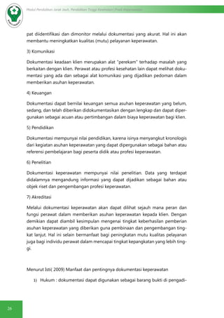 26
Modul Pendidikan Jarak Jauh, Pendidikan Tinggi Kesehatan Prodi Keperawatan
pat diidentifikasi dan dimonitor melalui dokumentasi yang akurat. Hal ini akan
membantu meningkatkan kualitas (mutu) pelayanan keperawatan.
3) Komunikasi
Dokumentasi keadaan klien merupakan alat “perekam” terhadap masalah yang
berkaitan dengan klien. Perawat atau profesi kesehatan lain dapat melihat doku-
mentasi yang ada dan sebagai alat komunikasi yang dijadikan pedoman dalam
memberikan asuhan keperawatan.
4) Keuangan
Dokumentasi dapat bernilai keuangan semua asuhan keperawatan yang belum,
sedang, dan telah diberikan didokumentasikan dengan lengkap dan dapat diper-
gunakan sebagai acuan atau pertimbangan dalam biaya keperawatan bagi klien.
5) Pendidikan
Dokumentasi mempunyai nilai pendidikan, karena isinya menyangkut kronologis
dari kegiatan asuhan keperawatan yang dapat dipergunakan sebagai bahan atau
referensi pembelajaran bagi peserta didik atau profesi keperawatan.
6) Penelitian
Dokumentasi keperawatan mempunyai nilai penelitian. Data yang terdapat
didalamnya mengandung informasi yang dapat dijadikan sebagai bahan atau
objek riset dan pengembangan profesi keperawatan.
7) Akreditasi
Melalui dokumentasi keperawatan akan dapat dilihat sejauh mana peran dan
fungsi perawat dalam memberikan asuhan keperawatan kepada klien. Dengan
demikian dapat diambil kesimpulan mengenai tingkat keberhasilan pemberian
asuhan keperawatan yang diberikan guna pembinaan dan pengembangan ting-
kat lanjut. Hal ini selain bermanfaat bagi peningkatan mutu kualitas pelayanan
juga bagi individu perawat dalam mencapai tingkat kepangkatan yang lebih ting-
gi.
Menurut Isti( 2009) Manfaat dan pentingnya dokumentasi keperawatan
1)	 Hukum : dokumentasi dapat digunakan sebagai barang bukti di pengadi-
 