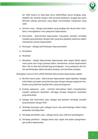 27
Modul Pendidikan Jarak Jauh, Pendidikan Tinggi Kesehatan Prodi Keperawatan
lan. Oleh karena itu data-data harus diidentifikasi secara lengkap, jelas,
obyektif dan ditanda tangani oleh perawat pelaksana, tanggal dan perlu
dihindari adanya penulisan yang dapat menimbulkan interpretasi yang
salah.
2)	 Jaminan mutu : dengan pencatatan yang lengkap dan akurat akan mem-
bantu meningkatkan mutu pelayanan keperawatan
3)	 Komunikasi : dokumentasi keperawatan merupakan perekam terhadap
masalah yang berkaitan dengan klien yang bisa dijadikan pedoman dalam
memberikan asuhan keperawatan
4)	 Keuangan : sebagai pertimbangan biaya perawatan
5)	 Pendidikan
6)	 Penelitian
7)	 Akreditasi : melalui dokumentasi keperawatan akan dapat dilihat sejauh
mana peran dan fungsi perawat dalam memberikan asuhan keperawatan
klien. Hal ini akan bermanfaat bagi peningkatan mutu pelayanan dan ba-
han pertimbangan dalam kenaikan jenjang karir/kenaikan pangkat.
Sedangkan menurut Serri (2010) Manfaat dokumentasi keperawatan adalah :
1)	 Bernilai hukum yaitu : dokumentasi keperawatan dapat dijadikan sebagai
bukti dalam persoalan yang berhubungan dengan dengan pelayanan kes-
ehatan yang diberikan kepada klien yang bersangkutan
2)	 Kualitas pelayanan yaitu : memberi kemudahan dalam menyelesaikan
masalah pelayanan kesehatan sehingga tercapai pelayanan kesehatan
yang berkualitas
3)	 Sebagai alat komunikasi yaitu sebagai alat perekam terhadap masalah
yang berkaitan dengan klien
4)	 Terhadap keuangan yaitu sebagai acuan atau pertimbangan dalam biaya
perawatan terhadap klien
5)	 Terhadap pendidikan yaitu sebagai bahan atau referensi pembelajaran
6)	 Terhadap penelitian : sebagai bahan atau objek riset dalam pengemban-
gan profesi keperawatan
 