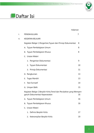 Modul Pendidikan Jarak Jauh, Pendidikan Tinggi Kesehatan Prodi Keperawatan
1
Daftar Isi
Halaman
I.	 PENDAHULUAN 						 7
II.	 KEGIATAN BELAJAR
Kegiatan Belajar 1.Pengertian,Tujuan dan Prinsip Dokumentasi	 8
A.	 Tujuan Pembelajaran Umum					8
B.	 Tujuan Pembelajaran Khusus					8
C.	 Uraian Materi
1.	 Pengertian Dokumentasi					9
2.	 Tujuan Dokumentasi						10
3.	 Prinsip Dokumentasi						11
D.	 Rangkuman								13
E.	 Tugas Mandiri 							13
F.	 Test Formatif								14
G.	 Umpan Balik								15
Kegiatan Belajar 2.Berpikir Kritis,Trend dan Perubahan yang Mempen-
garuhi Dokumentasi Keperawatan					16
A.	 Tujuan Pembelajaran Umum					16
B.	 Tujuan Pembelajaran Khusus					16
C.	 Uraian Materi
1.	 Definisi Berpikir Kritis						 17
2.	 Keterampilan Berpikir Kritis					19
 