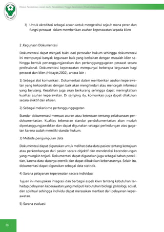 28
Modul Pendidikan Jarak Jauh, Pendidikan Tinggi Kesehatan Prodi Keperawatan
7)	 Untuk akreditasi sebagai acuan untuk mengetahui sejauh mana peran dan
fungsi perawat dalam memberikan asuhan keperawatan kepada klien
2 .Kegunaan Dokumentasi
Dokumentasi dapat menjadi bukti dari persoalan hukum sehingga dokumentasi
ini mempunyai banyak kegunaan baik yang berkaitan dengan masalah klien se-
hingga bentuk pertanggungjawaban dan pertanggunggugatan perawat secara
professional. Dokumentasi keperawatan mempunyai beberapa kegunaan bagi
perawat dan klien (Hidayat,2002), antara lain :
1) Sebagai alat komunikasi . Dokumentasi dalam memberikan asuhan keperawa-
tan yang terkoordinasi dengan baik akan menghindari atau mencegah informasi
yang berulang. Kesalahan juga akan berkurang sehingga dapat meningkatkan
kualitas asuhan keperawatan. Di samping itu, komunikasi juga dapat dilakukan
secara efektif dan efisien.
2) Sebagai mekanisme pertanggunggugatan
Standar dokumentasi memuat aturan atau ketentuan tentang pelaksanaan pen-
dokumentasian. Kualitas kebenaran standar pendokumentasian akan mudah
dipertanggungjawabkan dan dapat digunakan sebagai perlindungan atas guga-
tan karena sudah memiliki standar hukum.
3) Metode pengumpulan data
Dokumentasi dapat digunakan untuk melihat data-data pasien tentang kemajuan
atau perkembangan dari pasien secara objektif dan mendeteksi kecenderungan
yang mungkin terjadi. Dokumentasi dapat digunakan juga sebagai bahan peneli-
tian, karena data-datanya otentik dan dapat dibuktikan kebenarannya. Selain itu,
dokumentasi dapat digunakan sebagai data statistik.
4) Sarana pelayanan keperawatan secara individual
Tujuan ini merupakan integrasi dan berbagai aspek klien tentang kebutuhan ter-
hadap pelayanan keperawatan yang meliputi kebutuhan biologi, psikologi, sosial,
dan spiritual sehingga individu dapat merasakan manfaat dari pelayanan keper-
awatan.
5) Sarana evaluasi
 