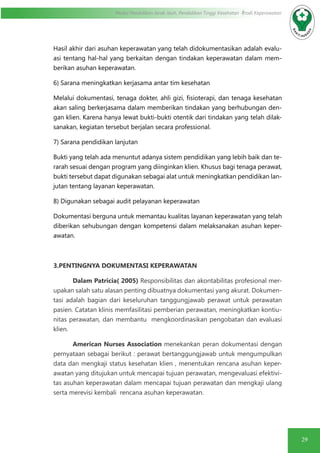 29
Modul Pendidikan Jarak Jauh, Pendidikan Tinggi Kesehatan Prodi Keperawatan
Hasil akhir dari asuhan keperawatan yang telah didokumentasikan adalah evalu-
asi tentang hal-hal yang berkaitan dengan tindakan keperawatan dalam mem-
berikan asuhan keperawatan.
6) Sarana meningkatkan kerjasama antar tim kesehatan
Melalui dokumentasi, tenaga dokter, ahli gizi, fisioterapi, dan tenaga kesehatan
akan saling berkerjasama dalam memberikan tindakan yang berhubungan den-
gan klien. Karena hanya lewat bukti-bukti otentik dari tindakan yang telah dilak-
sanakan, kegiatan tersebut berjalan secara professional.
7) Sarana pendidikan lanjutan
Bukti yang telah ada menuntut adanya sistem pendidikan yang lebih baik dan te-
rarah sesuai dengan program yang diinginkan klien. Khusus bagi tenaga perawat,
bukti tersebut dapat digunakan sebagai alat untuk meningkatkan pendidikan lan-
jutan tentang layanan keperawatan.
8) Digunakan sebagai audit pelayanan keperawatan
Dokumentasi berguna untuk memantau kualitas layanan keperawatan yang telah
diberikan sehubungan dengan kompetensi dalam melaksanakan asuhan keper-
awatan.
3.PENTINGNYA DOKUMENTASI KEPERAWATAN
Dalam Patricia( 2005) Responsibilitas dan akontabilitas profesional mer-
upakan salah satu alasan penting dibuatnya dokumentasi yang akurat. Dokumen-
tasi adalah bagian dari keseluruhan tanggungjawab perawat untuk perawatan
pasien. Catatan klinis memfasilitasi pemberian perawatan, meningkatkan kontiu-
nitas perawatan, dan membantu mengkoordinasikan pengobatan dan evaluasi
klien.
American Nurses Association menekankan peran dokumentasi dengan
pernyataan sebagai berikut : perawat bertanggungjawab untuk mengumpulkan
data dan mengkaji status kesehatan klien , menentukan rencana asuhan keper-
awatan yang ditujukan untuk mencapai tujuan perawatan, mengevaluasi efektivi-
tas asuhan keperawatan dalam mencapai tujuan perawatan dan mengkaji ulang
serta merevisi kembali rencana asuhan keperawatan.
 