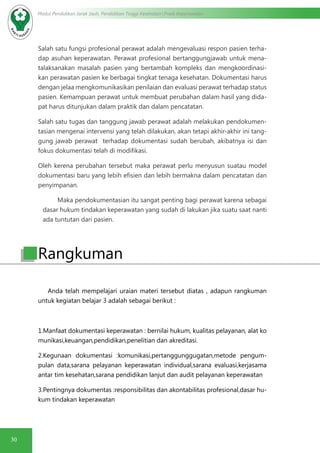 30
Modul Pendidikan Jarak Jauh, Pendidikan Tinggi Kesehatan Prodi Keperawatan
Salah satu fungsi profesional perawat adalah mengevaluasi respon pasien terha-
dap asuhan keperawatan. Perawat profesional bertanggungjawab untuk mena-
talaksanakan masalah pasien yang bertambah kompleks dan mengkoordinasi-
kan perawatan pasien ke berbagai tingkat tenaga kesehatan. Dokumentasi harus
dengan jelaa mengkomunikasikan penilaian dan evaluasi perawat terhadap status
pasien. Kemampuan perawat untuk membuat perubahan dalam hasil yang dida-
pat harus ditunjukan dalam praktik dan dalam pencatatan.
Salah satu tugas dan tanggung jawab perawat adalah melakukan pendokumen-
tasian mengenai intervensi yang telah dilakukan, akan tetapi akhir-akhir ini tang-
gung jawab perawat  terhadap dokumentasi sudah berubah, akibatnya isi dan
fokus dokumentasi telah di modifikasi.
Oleh kerena perubahan tersebut maka perawat perlu menyusun suatau model
dokumentasi baru yang lebih efisien dan lebih bermakna dalam pencatatan dan
penyimpanan.
	 Maka pendokumentasian itu sangat penting bagi perawat karena sebagai
dasar hukum tindakan keperawatan yang sudah di lakukan jika suatu saat nanti
ada tuntutan dari pasien. 
Anda telah mempelajari uraian materi tersebut diatas , adapun rangkuman
untuk kegiatan belajar 3 adalah sebagai berikut :
1.Manfaat dokumentasi keperawatan : bernilai hukum, kualitas pelayanan, alat ko
munikasi,keuangan,pendidikan,penelitian dan akreditasi.
2.Kegunaan dokumentasi :komunikasi,pertanggunggugatan,metode pengum-
pulan data,sarana pelayanan keperawatan individual,sarana evaluasi,kerjasama
antar tim kesehatan,sarana pendidikan lanjut dan audit pelayanan keperawatan
3.Pentingnya dokumentas :responsibilitas dan akontabilitas profesional,dasar hu-
kum tindakan keperawatan
Rangkuman
 