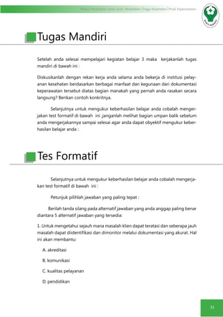 Modul Pendidikan Jarak Jauh, Pendidikan Tinggi Kesehatan Prodi Keperawatan
31
Setelah anda selesai mempelajari kegiatan belajar 3 maka kerjakanlah tugas
mandiri di bawah ini :
Diskusikanlah dengan rekan kerja anda selama anda bekerja di institusi pelay-
anan kesehatan berdasarkan berbagai manfaat dan kegunaan dari dokumentasi
keperawatan tersebut diatas bagian manakah yang pernah anda rasakan secara
langsung? Berikan contoh konkritnya.
Selanjutnya untuk mengukur keberhasilan belajar anda cobalah menger-
jakan test formatif di bawah ini ,janganlah melihat bagian umpan balik sebelum
anda mengerjakannya sampai selesai agar anda dapat obyektif mengukur keber-
hasilan belajar anda :
Selanjutnya untuk mengukur keberhasilan belajar anda cobalah mengerja-
kan test formatif di bawah ini :
Petunjuk pilihlah jawaban yang paling tepat :
Berilah tanda silang pada alternatif jawaban yang anda anggap paling benar
diantara 5 alternatif jawaban yang tersedia:
1. Untuk mengetahui sejauh mana masalah klien dapat teratasi dan seberapa jauh
masalah dapat diidentifikasi dan dimonitor melalui dokumentasi yang akurat. Hal
ini akan membantu:
A. akreditasi
B. komunikasi
C. kualitas pelayanan
D. pendidikan
Tugas Mandiri
Tes Formatif
 