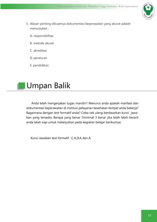 33
Modul Pendidikan Jarak Jauh, Pendidikan Tinggi Kesehatan Prodi Keperawatan
5.	 Alasan penting dibuatnya dokumentasi keperawatan yang akurat adalah
menunjukan :
A. responsibilitas
B. metode akurat
C. akreditasi
D. peraturan
E. pendidikan
Anda telah mengerjakan tugas mandiri? Menurut anda apakah manfaat dari
dokumentasi keperawatan di institusi pelayanan kesehatan tempat anda bekerja?
Bagaimana dengan test formatif anda? Coba cek ulang berdasarkan kunci jawa-
ban yang tersedia. Berapa yang benar ?minimal 3 benar jika telah lebih berarti
anda telah siap untuk melanjutkan pada kegiatan belajar berikutnya.
Kunci Jawaban test formatif : C,A,D,A dan A
Umpan Balik
 
