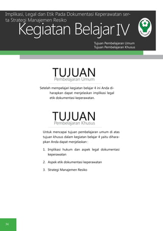 Tujuan Pembelajaran Umum
Tujuan Pembelajaran Khusus
Kegiatan Belajar
34
IV
Setelah mempelajari kegiatan belajar 4 ini Anda di-
harapkan dapat menjelaskan implikasi legal
etik dokumentasi keperawatan.
TUJUANPembelajaran Umum
TUJUANPembelajaran Khusus
Untuk mencapai tujuan pembelajaran umum di atas
tujuan khusus dalam kegiatan belajar 4 yaitu dihara-
pkan Anda dapat menjelaskan :
1.	 Implikasi hukum dan aspek legal dokumentasi
keperawatan
2.	 Aspek etik dokumentasi keperawatan
3.	 Strategi Manajemen Resiko
Implikasi, Legal dan Etik Pada Dokumentasi Keperawatan ser-
ta Strategi Manajemen Resiko
 